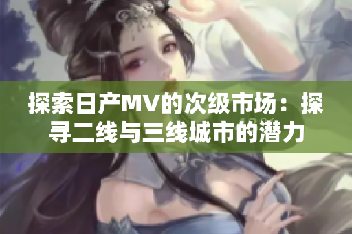 探索日產(chǎn)MV的次級(jí)市場(chǎng)：探尋二線與三線城市的潛力