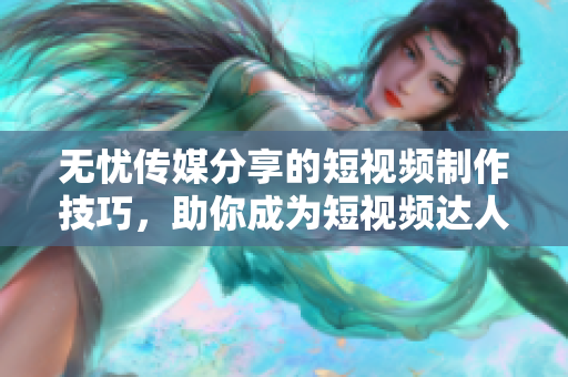 無憂傳媒分享的短視頻制作技巧，助你成為短視頻達(dá)人