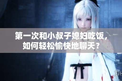 第一次和小叔子媳婦吃飯，如何輕松愉快地聊天？