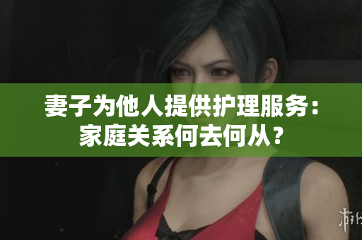 妻子為他人提供護(hù)理服務(wù)：家庭關(guān)系何去何從？