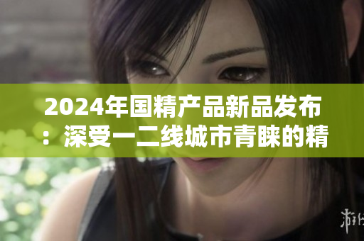 2024年國(guó)精產(chǎn)品新品發(fā)布：深受一二線城市青睞的精華液