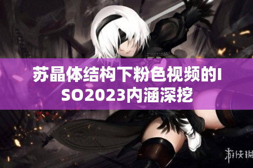 蘇晶體結(jié)構(gòu)下粉色視頻的ISO2023內(nèi)涵深挖