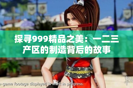 探尋999精品之美：一二三產(chǎn)區(qū)的制造背后的故事