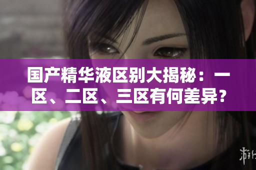 國產精華液區(qū)別大揭秘：一區(qū)、二區(qū)、三區(qū)有何差異？詳細比較解析