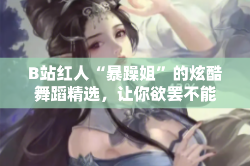 B站紅人“暴躁姐”的炫酷舞蹈精選，讓你欲罷不能
