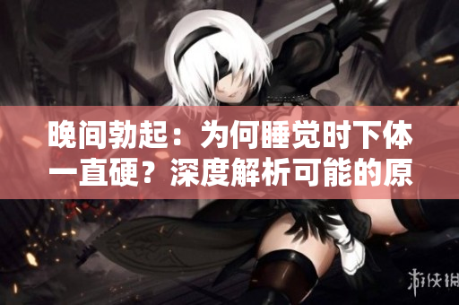 晚間勃起：為何睡覺時(shí)下體一直硬？深度解析可能的原因
