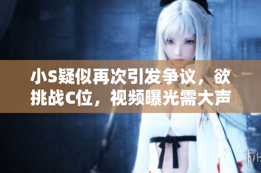 小S疑似再次引發(fā)爭(zhēng)議，欲挑戰(zhàn)C位，視頻曝光需大聲呼喚關(guān)注