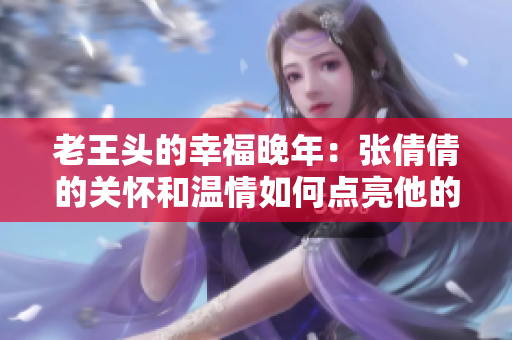老王頭的幸福晚年：張倩倩的關(guān)懷和溫情如何點(diǎn)亮他的余生