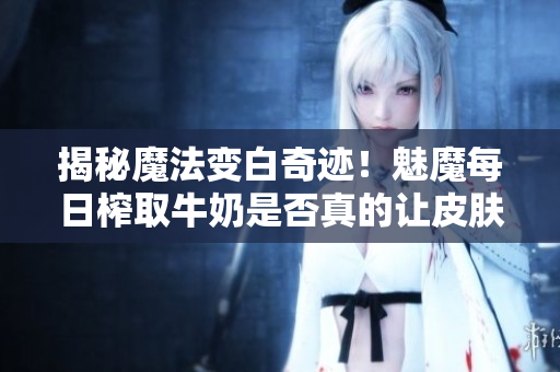 揭秘魔法變白奇跡！魅魔每日榨取牛奶是否真的讓皮膚變白？