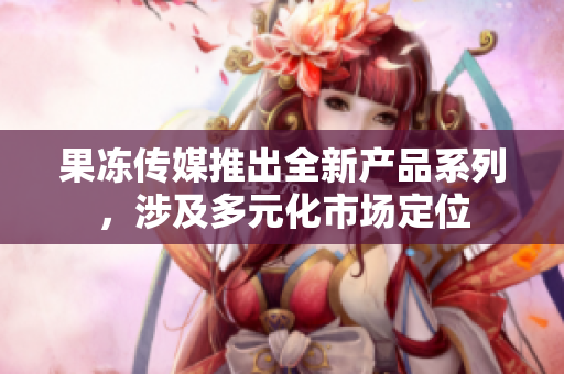 果凍傳媒推出全新產(chǎn)品系列，涉及多元化市場定位