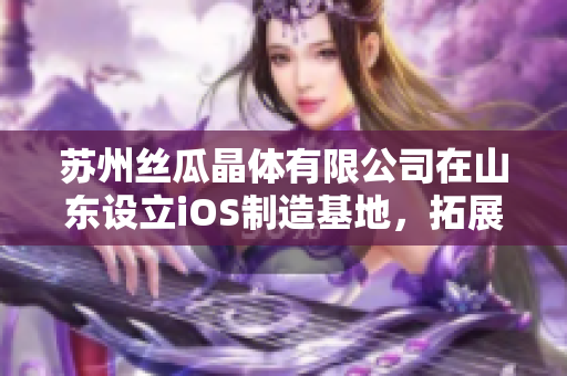 蘇州絲瓜晶體有限公司在山東設(shè)立iOS制造基地，拓展市場版圖