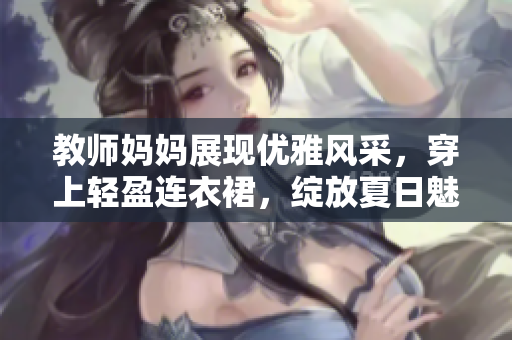 教師媽媽展現(xiàn)優(yōu)雅風(fēng)采，穿上輕盈連衣裙，綻放夏日魅力