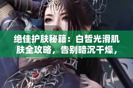 絕佳護(hù)膚秘籍：白皙光滑肌膚全攻略，告別暗沉干燥，擁有水嫩透亮肌膚！