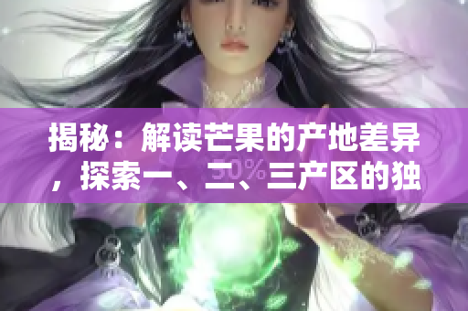 揭秘：解讀芒果的產(chǎn)地差異，探索一、二、三產(chǎn)區(qū)的獨(dú)特之處