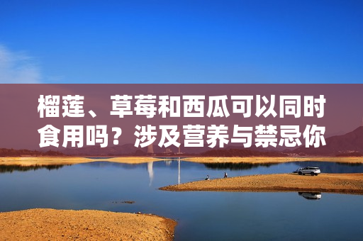 榴蓮、草莓和西瓜可以同時食用嗎？涉及營養(yǎng)與禁忌你知道嗎？