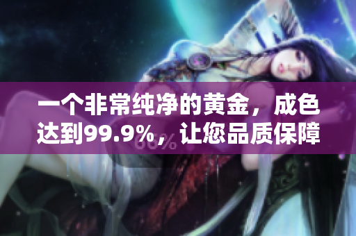 一個非常純凈的黃金，成色達到99.9%，讓您品質保障放心購買