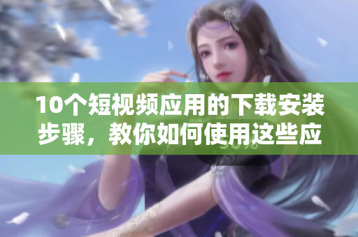 10個(gè)短視頻應(yīng)用的下載安裝步驟，教你如何使用這些應(yīng)用程序