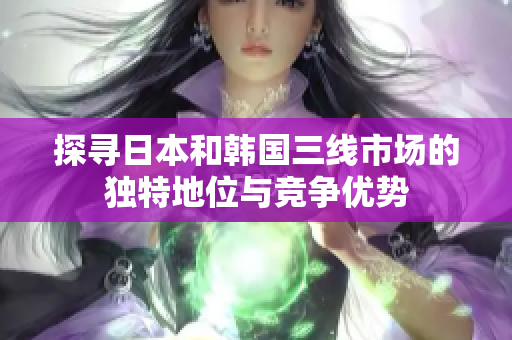 探尋日本和韓國三線市場的獨特地位與競爭優(yōu)勢