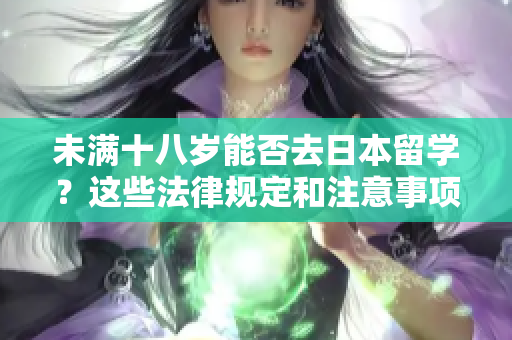 未滿十八歲能否去日本留學？這些法律規(guī)定和注意事項你應該知道！