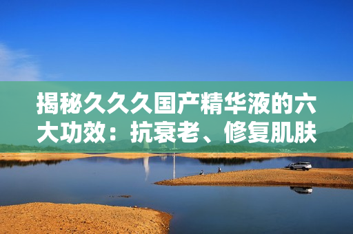 揭秘久久久國(guó)產(chǎn)精華液的六大功效：抗衰老、修復(fù)肌膚、深層滋養(yǎng)等，讓你重拾年輕光彩！