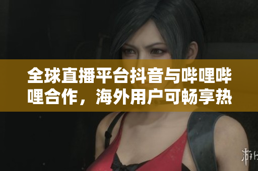 全球直播平臺抖音與嗶哩嗶哩合作，海外用戶可暢享熱門直播節(jié)目