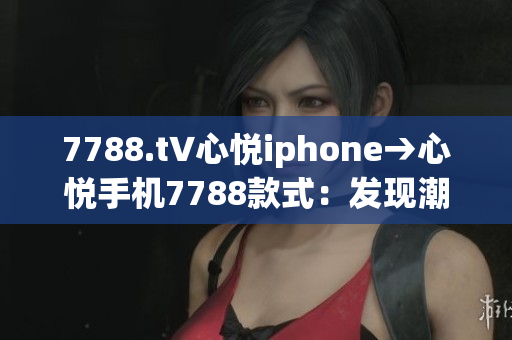 7788.t∨心悅iphone→心悅手機7788款式：發(fā)現(xiàn)潮流尖端 