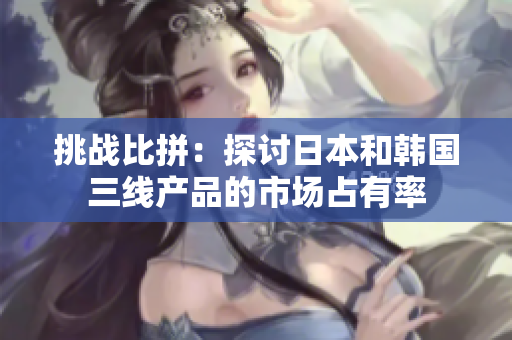 挑戰(zhàn)比拼：探討日本和韓國三線產(chǎn)品的市場占有率
