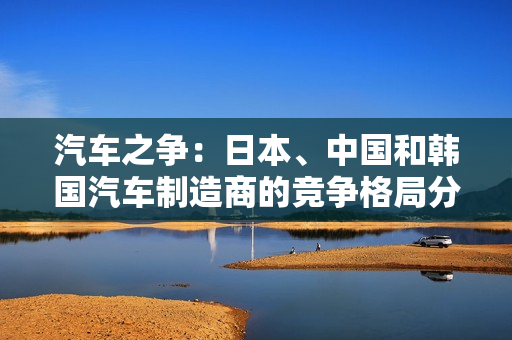 汽車(chē)之爭(zhēng)：日本、中國(guó)和韓國(guó)汽車(chē)制造商的競(jìng)爭(zhēng)格局分析