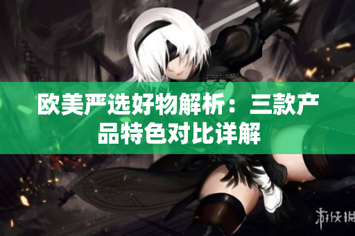 歐美嚴選好物解析：三款產品特色對比詳解