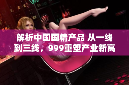 解析中國國精產(chǎn)品 從一線到三線，999重塑產(chǎn)業(yè)新高度