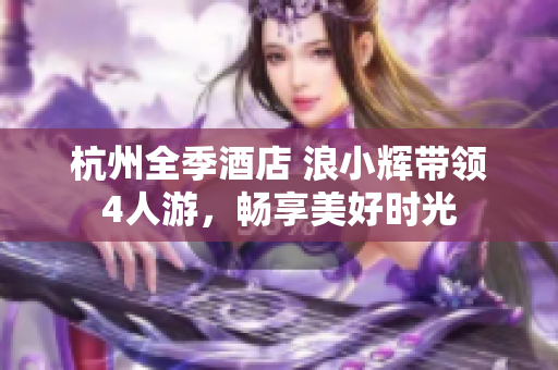 杭州全季酒店 浪小輝帶領(lǐng)4人游，暢享美好時(shí)光