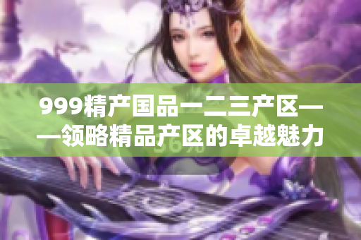 999精產(chǎn)國品一二三產(chǎn)區(qū)——領(lǐng)略精品產(chǎn)區(qū)的卓越魅力
