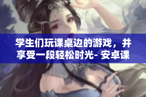 學(xué)生們玩課桌邊的游戲，并享受一段輕松時(shí)光- 安卓課桌游戲報(bào)道