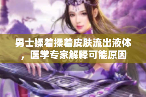 男士揉著揉著皮膚流出液體，醫(yī)學專家解釋可能原因