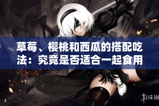 草莓、櫻桃和西瓜的搭配吃法：究竟是否適合一起食用？