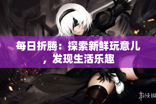 每日折騰：探索新鮮玩意兒，發(fā)現(xiàn)生活樂(lè)趣