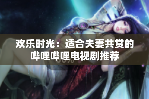 歡樂(lè)時(shí)光：適合夫妻共賞的嗶哩嗶哩電視劇推薦