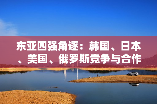 東亞四強(qiáng)角逐：韓國(guó)、日本、美國(guó)、俄羅斯競(jìng)爭(zhēng)與合作