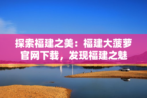 探索福建之美：福建大菠蘿官網(wǎng)下載，發(fā)現(xiàn)福建之魅