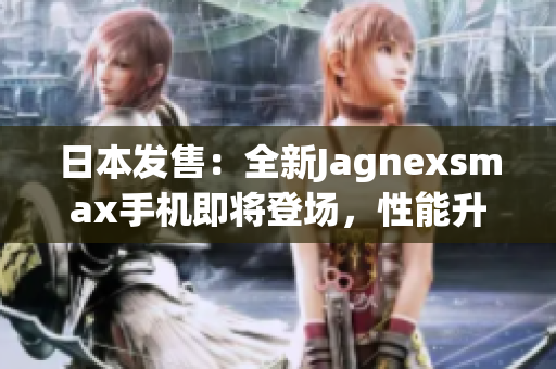 日本發(fā)售：全新Jagnexsmax手機(jī)即將登場，性能升級再創(chuàng)輝煌！