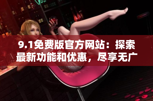 9.1免費版官方網(wǎng)站：探索最新功能和優(yōu)惠，盡享無廣告瀏覽體驗