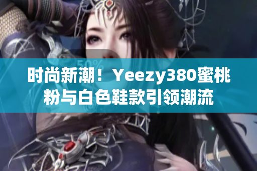 時(shí)尚新潮！Yeezy380蜜桃粉與白色鞋款引領(lǐng)潮流