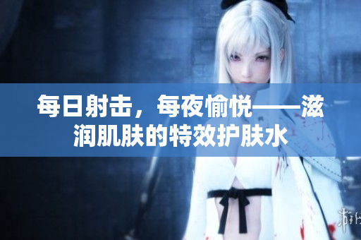 每日射擊，每夜愉悅——滋潤(rùn)肌膚的特效護(hù)膚水