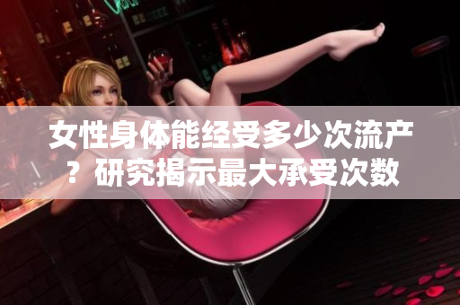 女性身體能經(jīng)受多少次流產(chǎn)？研究揭示最大承受次數(shù)