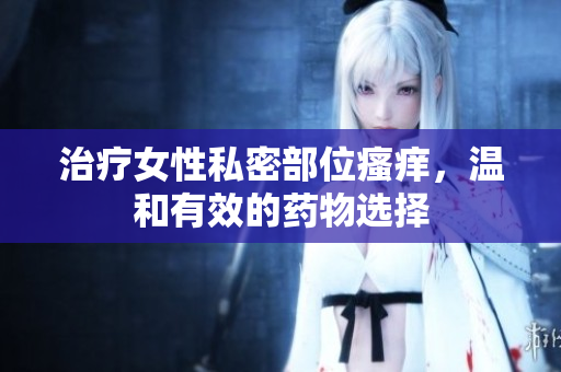 治療女性私密部位瘙癢，溫和有效的藥物選擇