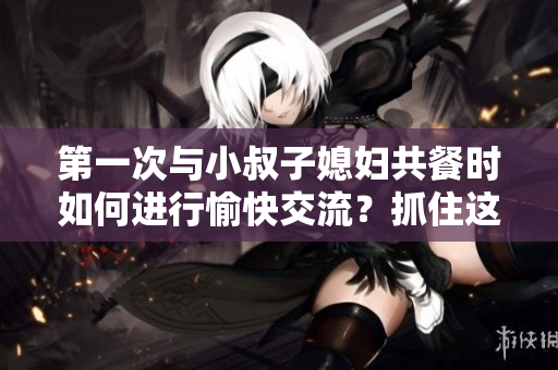 第一次與小叔子媳婦共餐時如何進行愉快交流？抓住這五個關鍵話題！