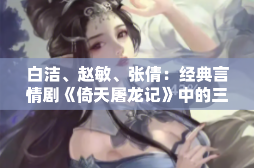 白潔、趙敏、張倩：經(jīng)典言情劇《倚天屠龍記》中的三大女性角色