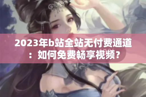 2023年b站全站無付費通道：如何免費暢享視頻？