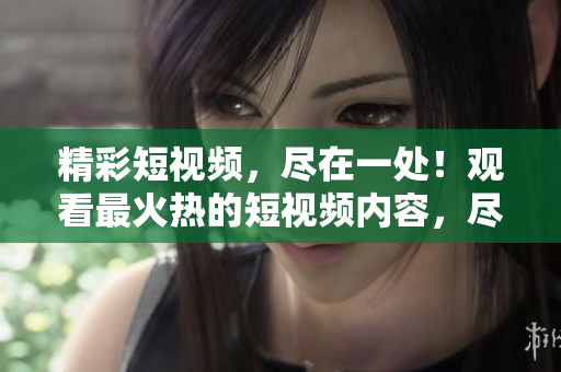 精彩短視頻，盡在一處！觀看最火熱的短視頻內(nèi)容，盡在這里！