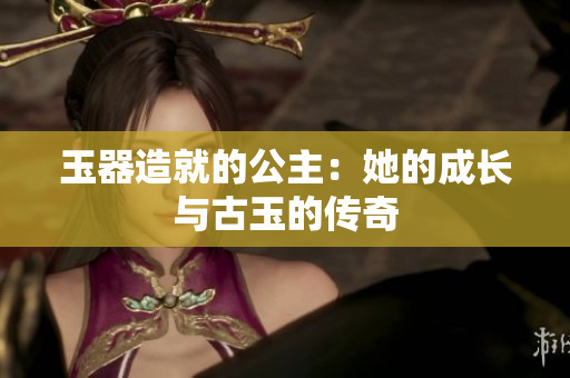 玉器造就的公主：她的成長與古玉的傳奇